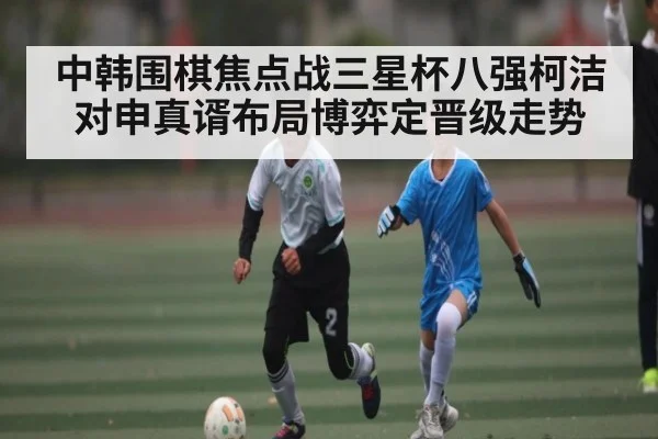 中韩围棋焦点战三星杯八强柯洁对申真谞布局博弈定晋级走势