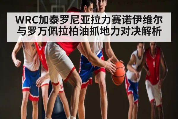 WRC加泰罗尼亚拉力赛诺伊维尔与罗万佩拉柏油抓地力对决解析